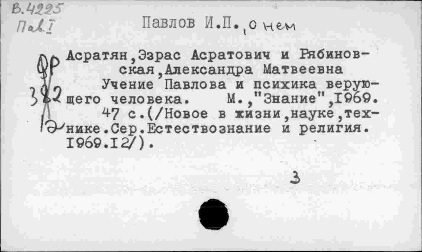 ﻿Павлов И.П. о нем
пи?
л л Асратян,Эзрас Асратович и Еябинов-
(Уг ская,Александра Матвеевна
э и О Учение Павлова и психика верую->ъ<щего человека. М./’Знание" ,1969.
.	47 с.(/Новое в жизни,науке,тех-
'сР'нике.Сер.Естествознание и религия.
1969.12/).
3